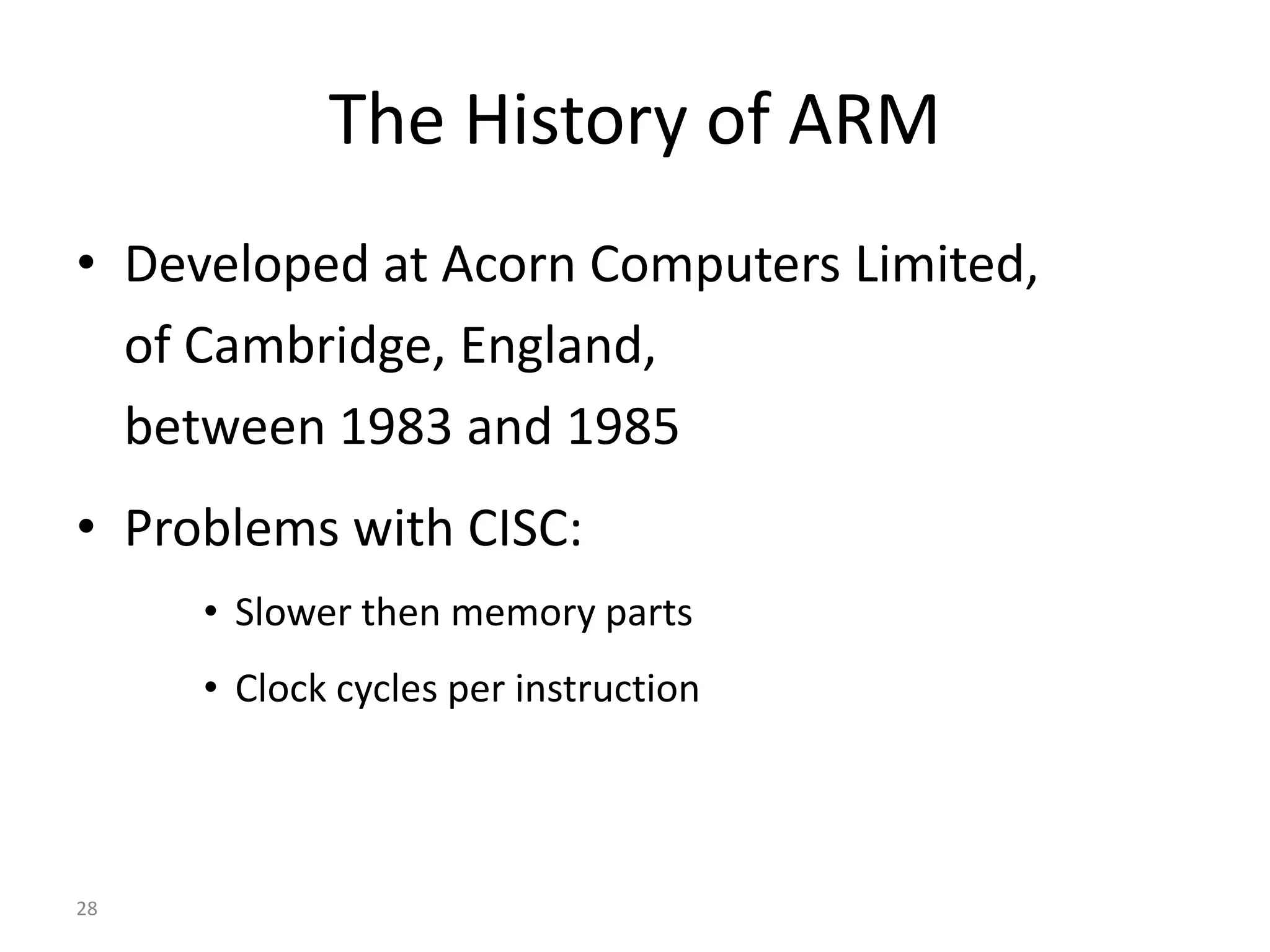 28 The History of ARM • Developed at Acorn Computers Limited, of Cambridge, England, between 1983 and 1985 • Problems with CISC: • Slower then memory parts • Clock cycles per instruction 