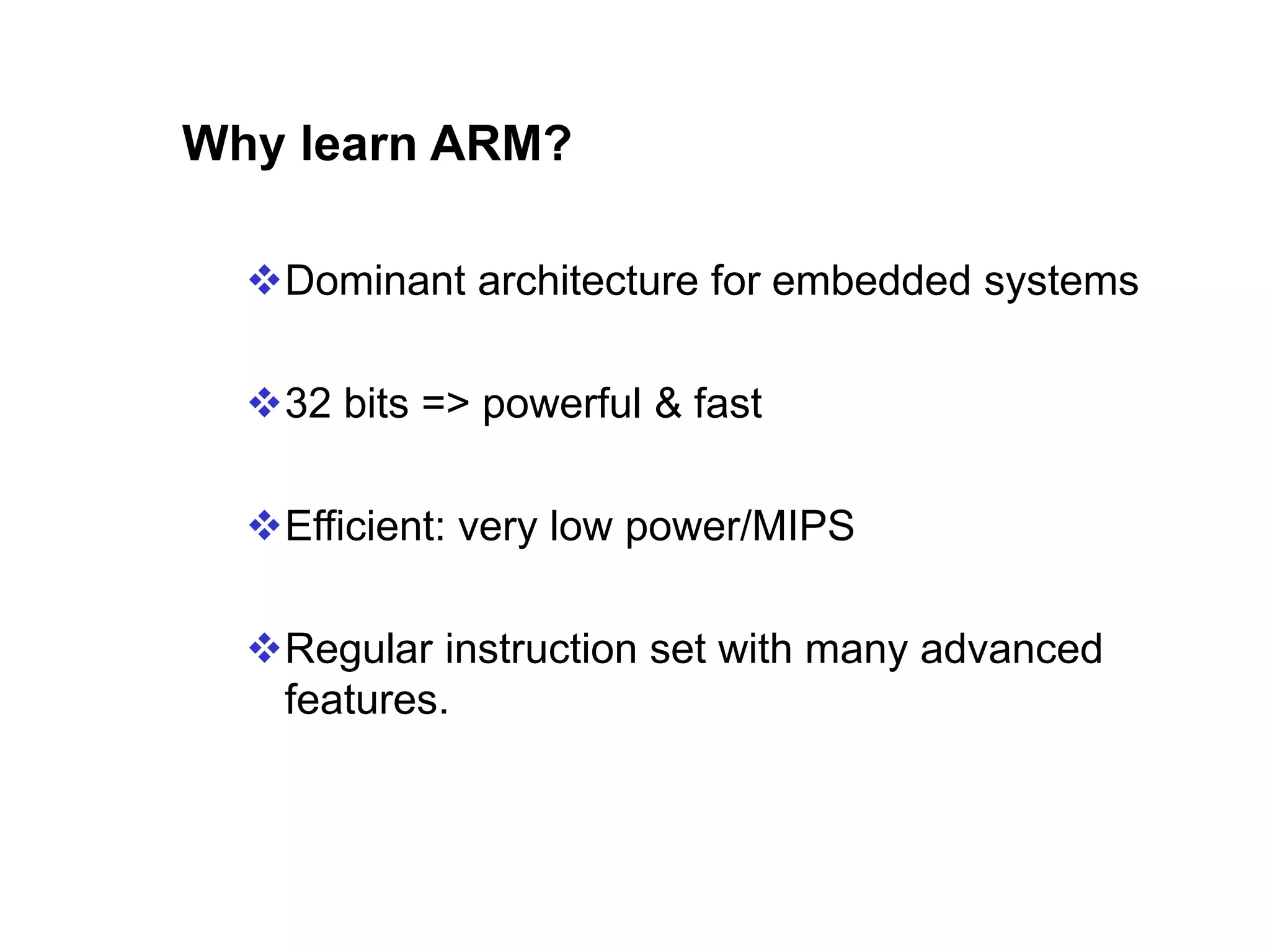 Why learn ARM? Dominant architecture for embedded systems 32 bits => powerful & fast Efficient: very low power/MIPS Regular instruction set with many advanced features. 