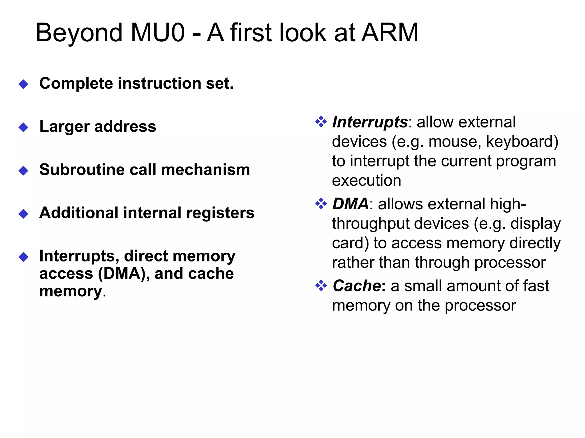 Beyond MU0 - A first look at ARM  Complete instruction set.  Larger address  Subroutine call mechanism  Additional internal registers  Interrupts, direct memory access (DMA), and cache memory.  Interrupts: allow external devices (e.g. mouse, keyboard) to interrupt the current program execution  DMA: allows external high- throughput devices (e.g. display card) to access memory directly rather than through processor  Cache: a small amount of fast memory on the processor 