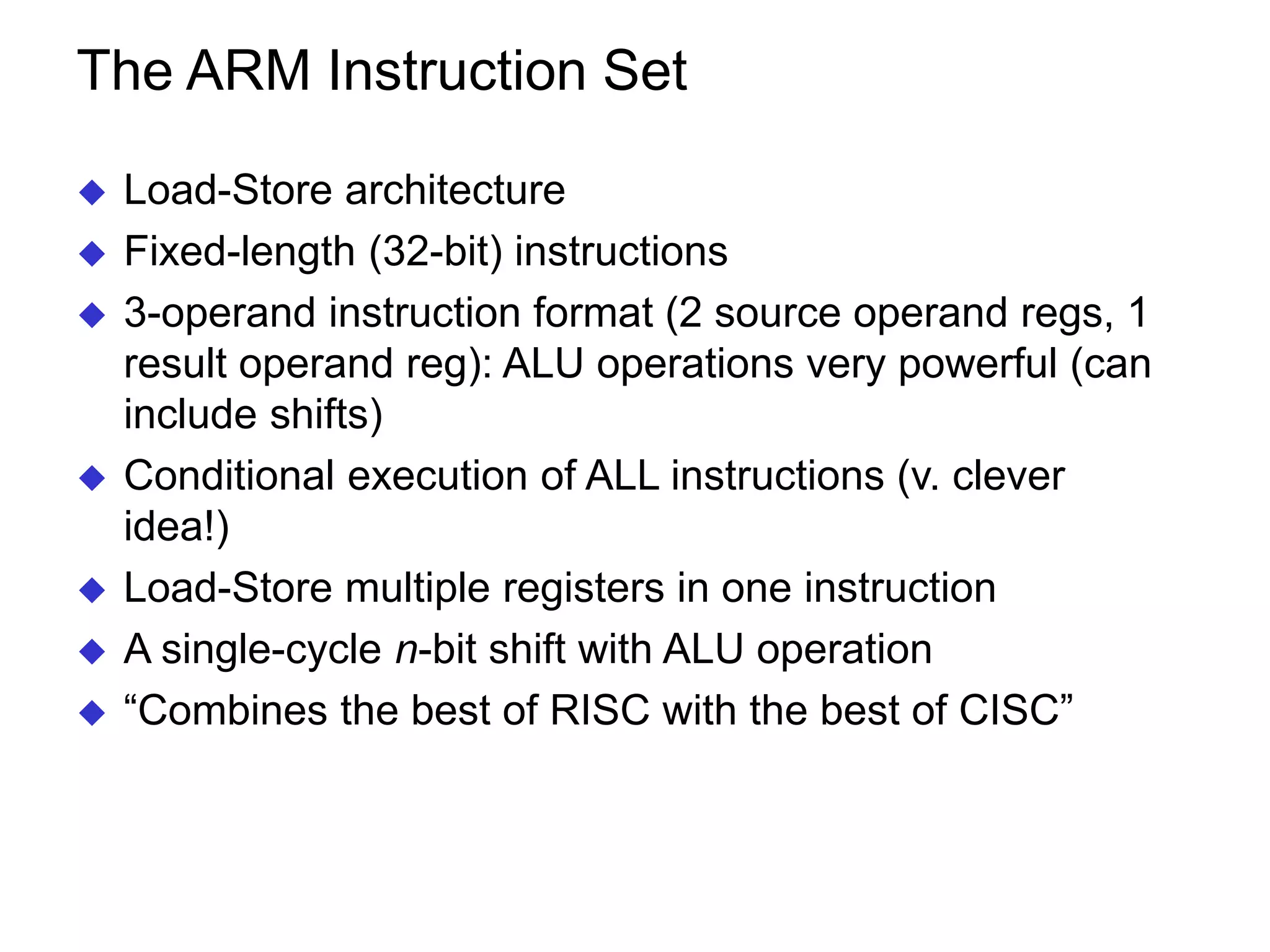The ARM Instruction Set  Load-Store architecture  Fixed-length (32-bit) instructions  3-operand instruction format (2 source operand regs, 1 result operand reg): ALU operations very powerful (can include shifts)  Conditional execution of ALL instructions (v. clever idea!)  Load-Store multiple registers in one instruction  A single-cycle n-bit shift with ALU operation  “Combines the best of RISC with the best of CISC” 