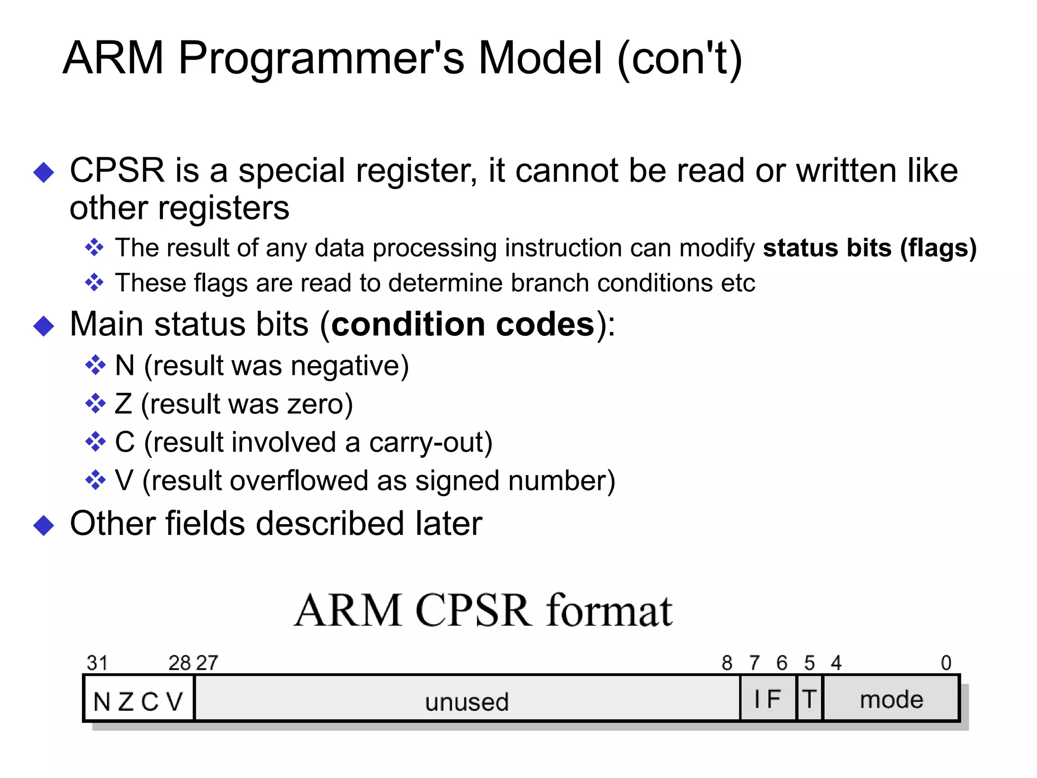 ARM Programmer's Model (con't)  CPSR is a special register, it cannot be read or written like other registers  The result of any data processing instruction can modify status bits (flags)  These flags are read to determine branch conditions etc  Main status bits (condition codes):  N (result was negative)  Z (result was zero)  C (result involved a carry-out)  V (result overflowed as signed number)  Other fields described later 