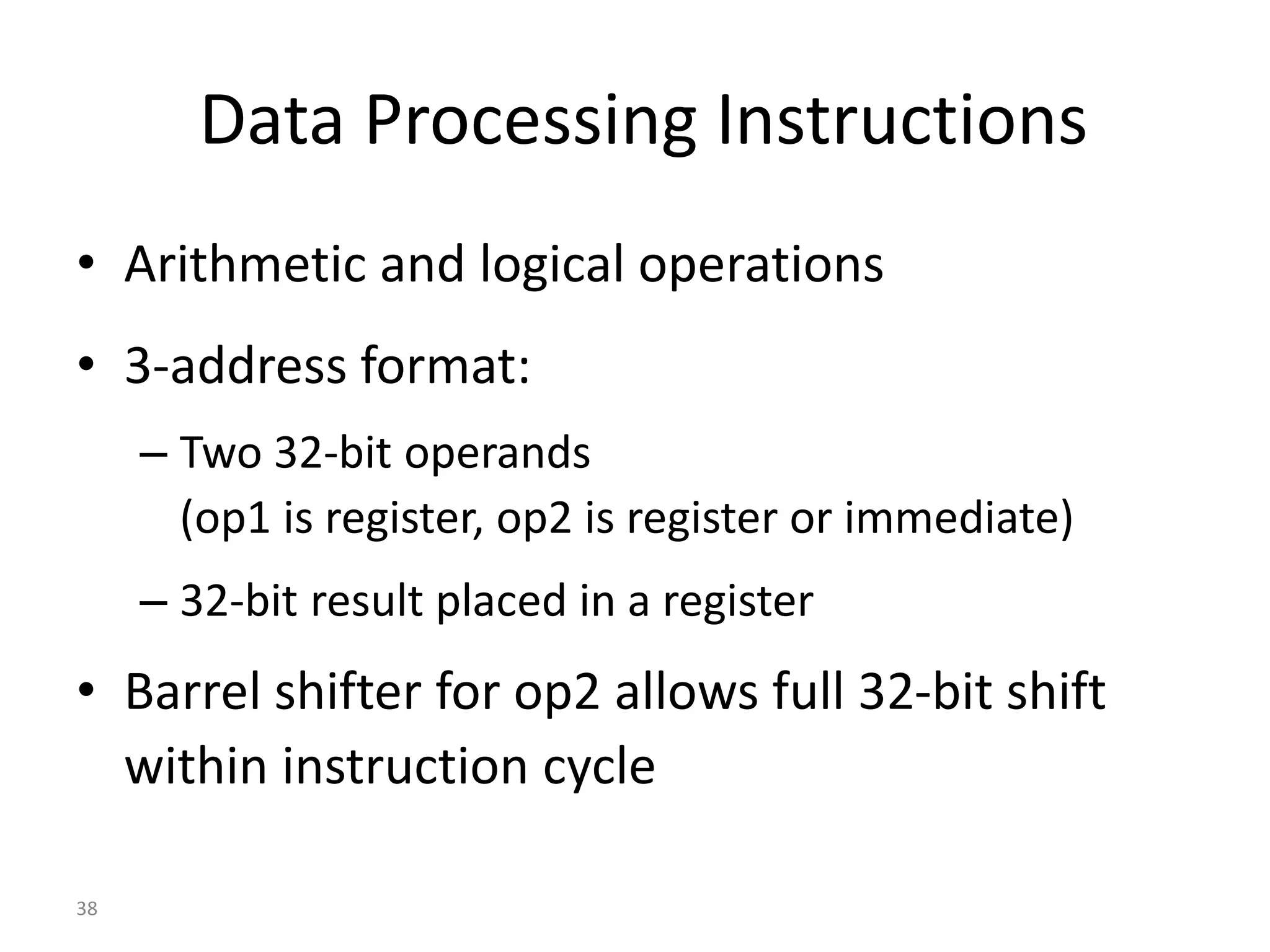 38 Data Processing Instructions • Arithmetic and logical operations • 3-address format: – Two 32-bit operands (op1 is register, op2 is register or immediate) – 32-bit result placed in a register • Barrel shifter for op2 allows full 32-bit shift within instruction cycle 