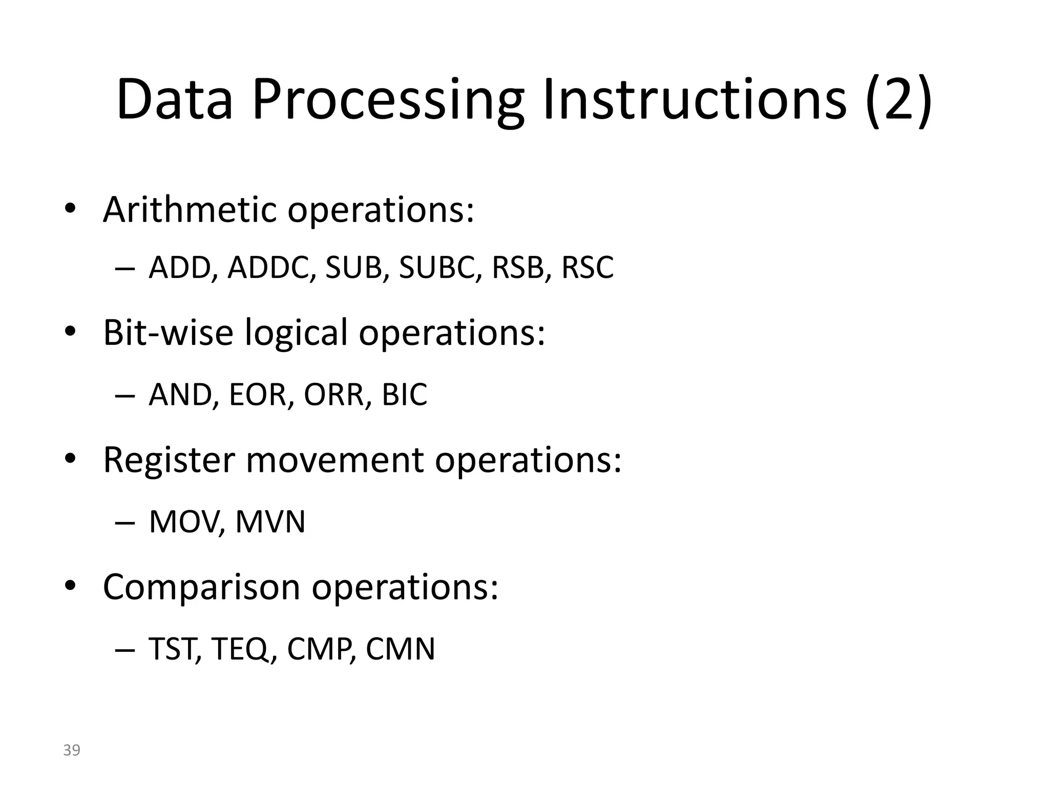 39 Data Processing Instructions (2) • Arithmetic operations: – ADD, ADDC, SUB, SUBC, RSB, RSC • Bit-wise logical operations: – AND, EOR, ORR, BIC • Register movement operations: – MOV, MVN • Comparison operations: – TST, TEQ, CMP, CMN 