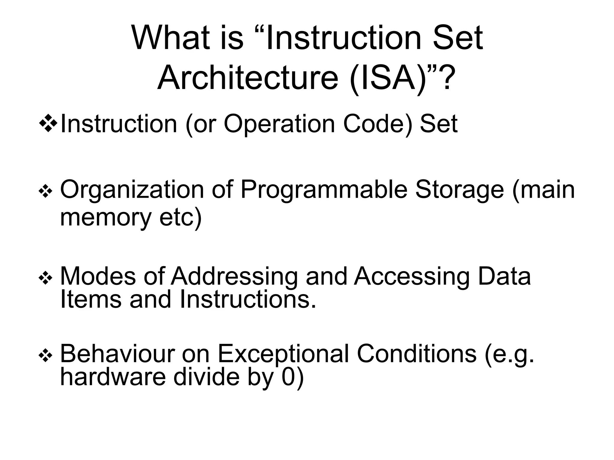 What is “Instruction Set Architecture (ISA)”? Instruction (or Operation Code) Set  Organization of Programmable Storage (main memory etc)  Modes of Addressing and Accessing Data Items and Instructions.  Behaviour on Exceptional Conditions (e.g. hardware divide by 0) 