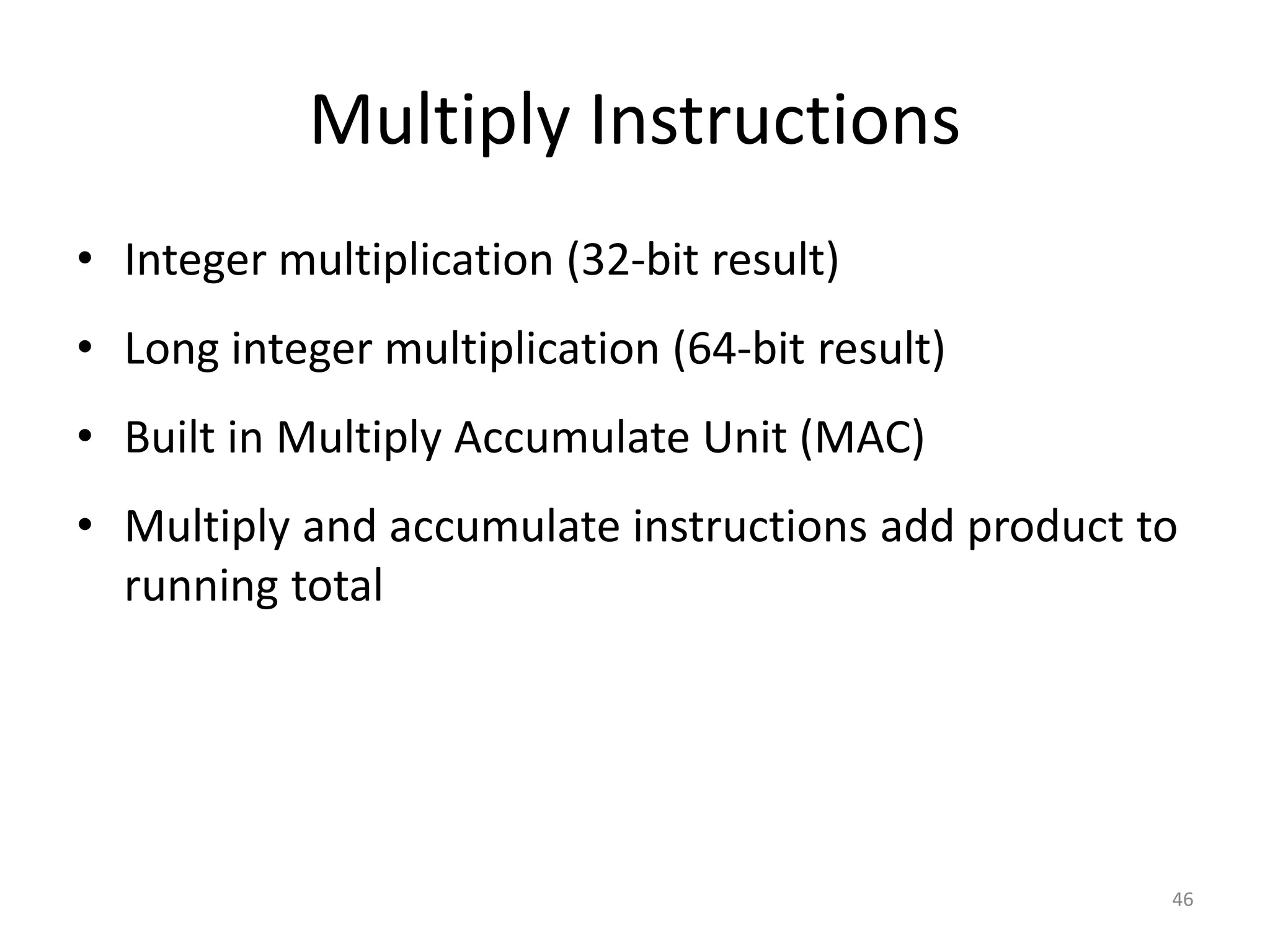 46 Multiply Instructions • Integer multiplication (32-bit result) • Long integer multiplication (64-bit result) • Built in Multiply Accumulate Unit (MAC) • Multiply and accumulate instructions add product to running total 