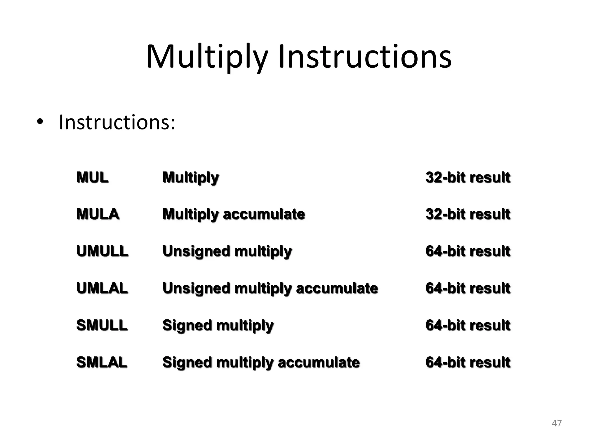 47 Multiply Instructions • Instructions: MUL Multiply 32-bit result MULA Multiply accumulate 32-bit result UMULL Unsigned multiply 64-bit result UMLAL Unsigned multiply accumulate 64-bit result SMULL Signed multiply 64-bit result SMLAL Signed multiply accumulate 64-bit result 