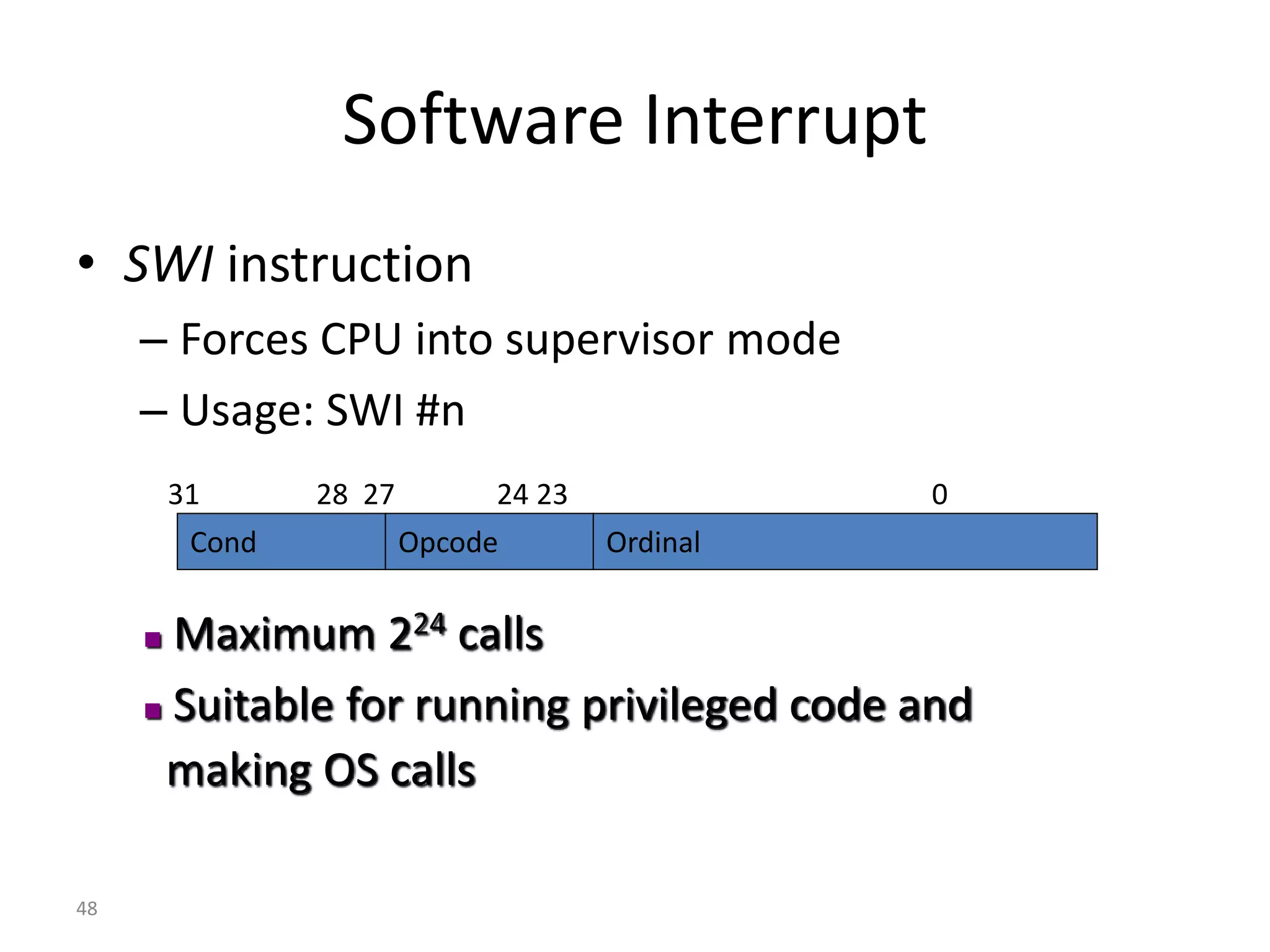 48 Software Interrupt • SWI instruction – Forces CPU into supervisor mode – Usage: SWI #n  Maximum 224 calls  Suitable for running privileged code and making OS calls Cond Opcode Ordinal 31 28 27 24 23 0 