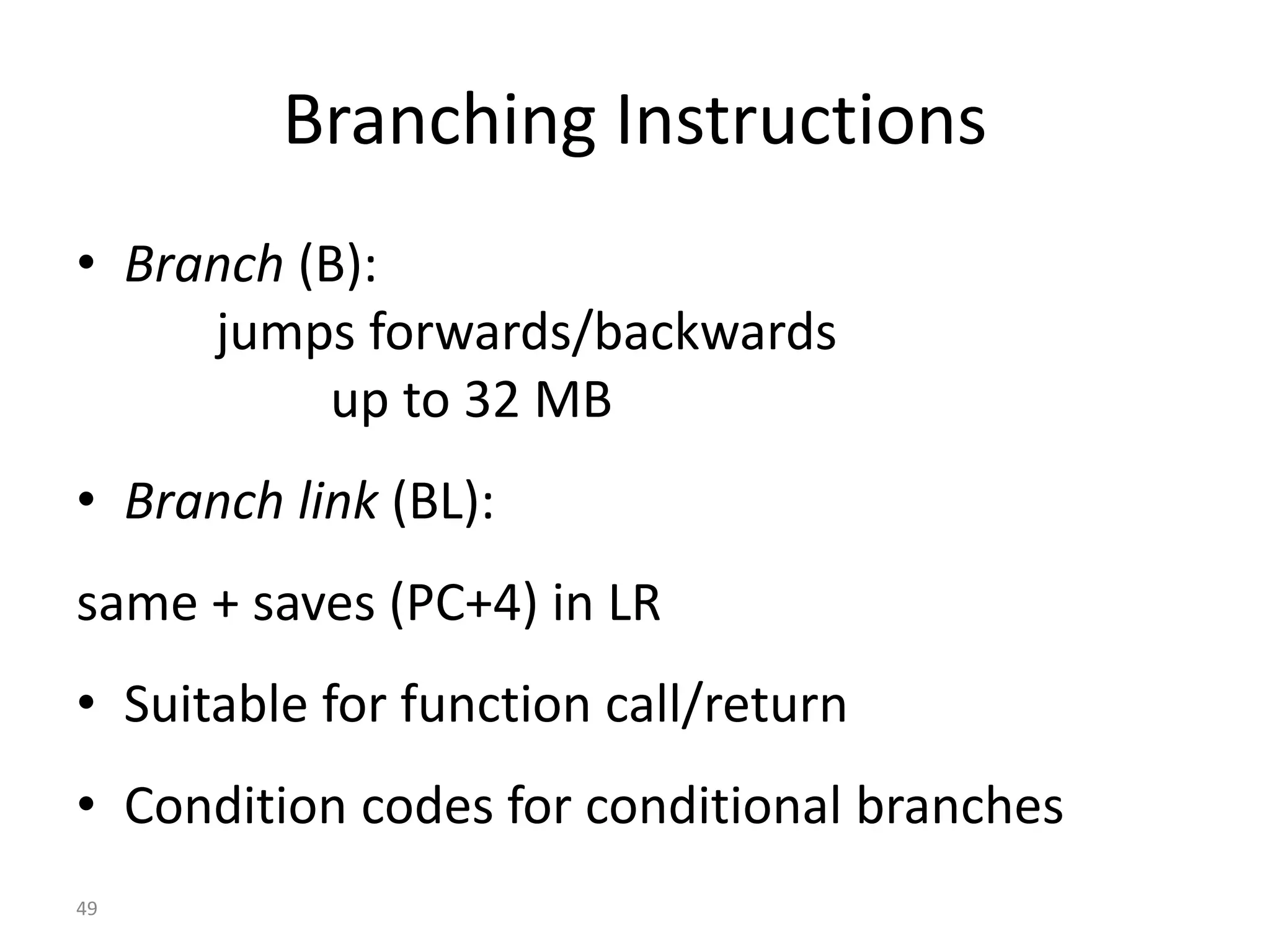49 Branching Instructions • Branch (B): jumps forwards/backwards up to 32 MB • Branch link (BL): same + saves (PC+4) in LR • Suitable for function call/return • Condition codes for conditional branches 
