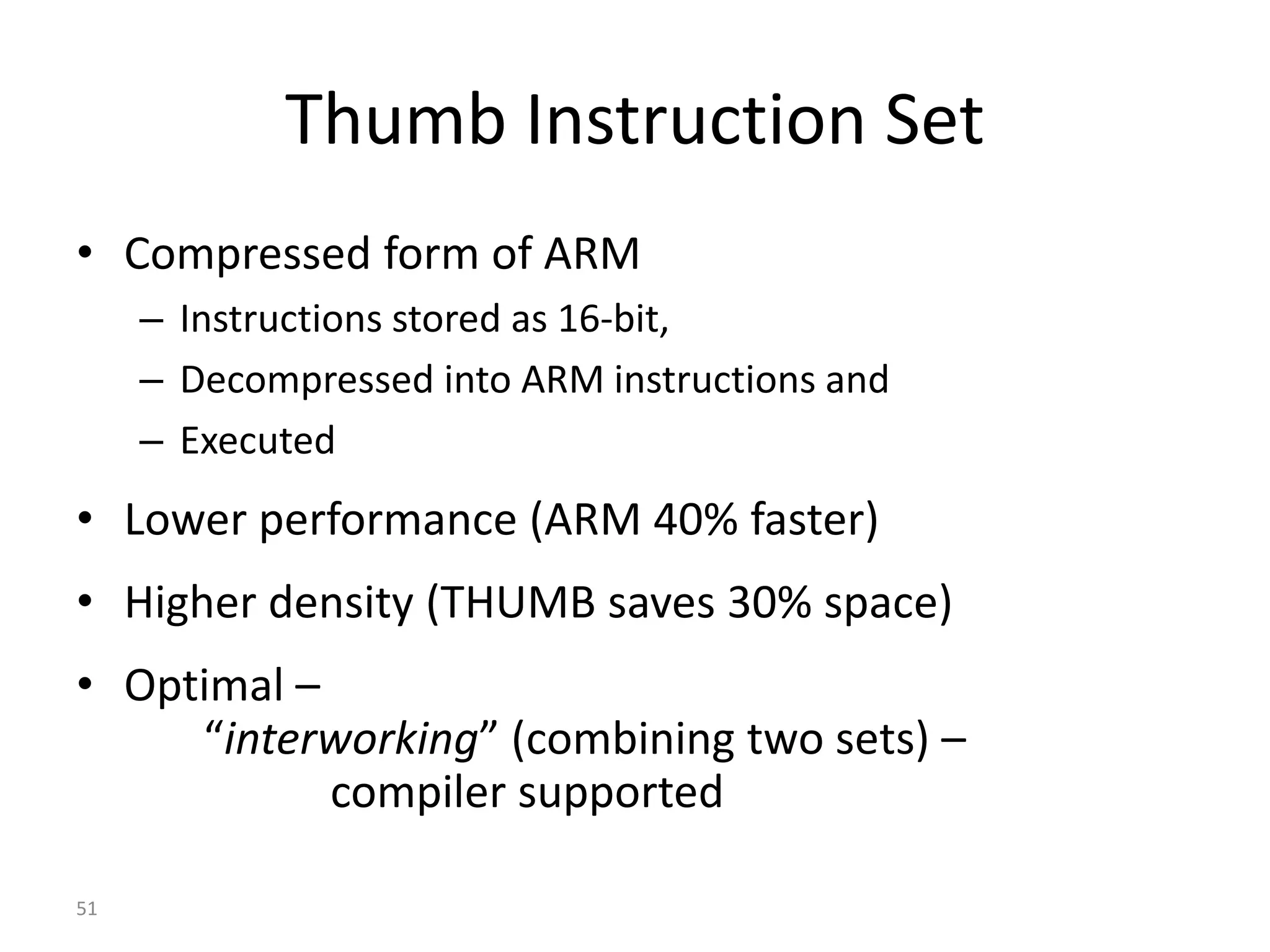 51 Thumb Instruction Set • Compressed form of ARM – Instructions stored as 16-bit, – Decompressed into ARM instructions and – Executed • Lower performance (ARM 40% faster) • Higher density (THUMB saves 30% space) • Optimal – “interworking” (combining two sets) – compiler supported 