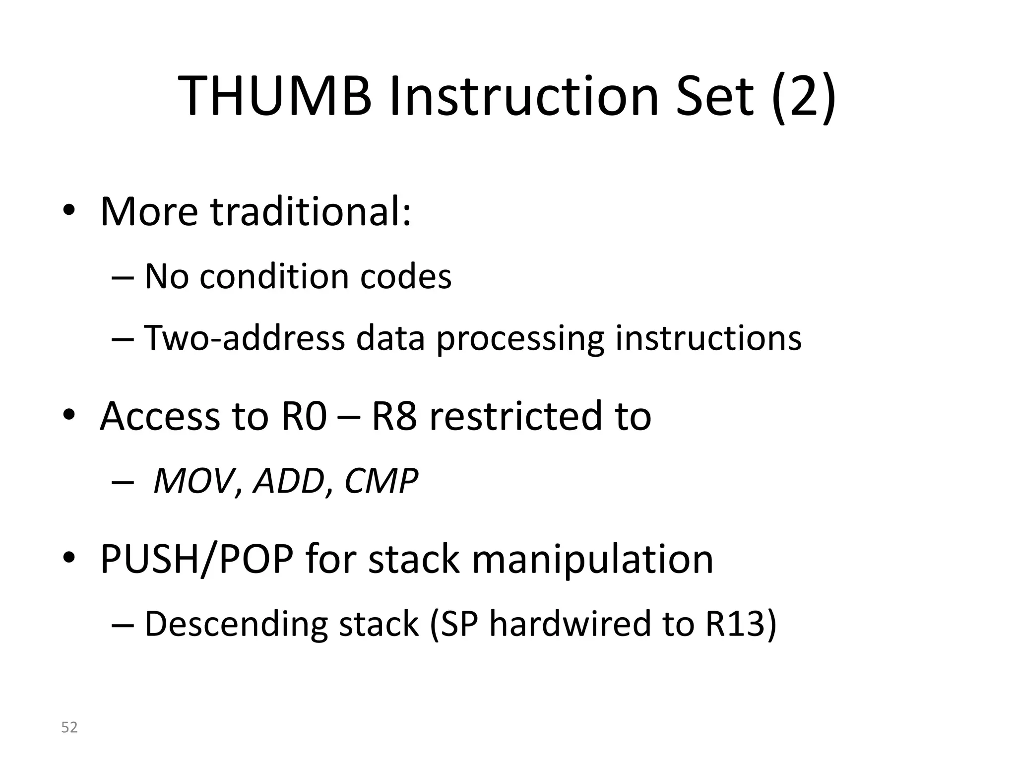 52 THUMB Instruction Set (2) • More traditional: – No condition codes – Two-address data processing instructions • Access to R0 – R8 restricted to – MOV, ADD, CMP • PUSH/POP for stack manipulation – Descending stack (SP hardwired to R13) 