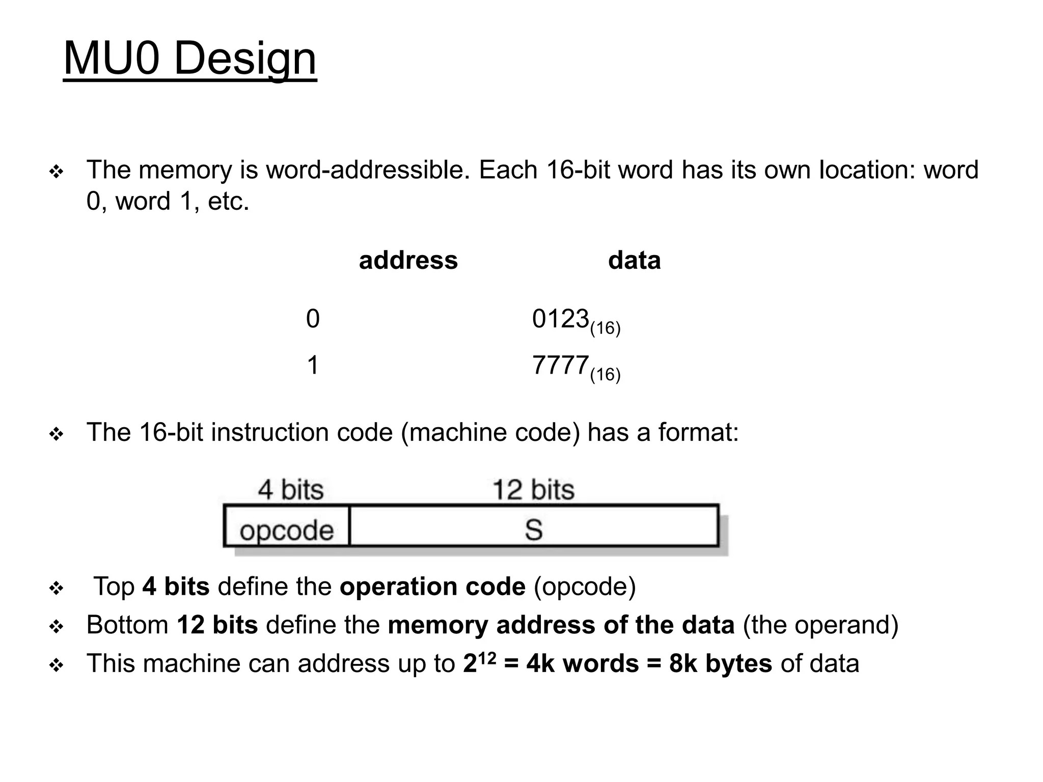MU0 Design  The memory is word-addressible. Each 16-bit word has its own location: word 0, word 1, etc.  The 16-bit instruction code (machine code) has a format:  Top 4 bits define the operation code (opcode)  Bottom 12 bits define the memory address of the data (the operand)  This machine can address up to 212 = 4k words = 8k bytes of data address data 0 0123(16) 1 7777(16) 