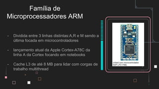 - Dividida entre 3 linhas distintas:A,R e M sendo a
última focada em microcontroladores
- lançamento atual da Apple Cortex-A78C da
linha A da Cortex focando em notebooks
- Cache L3 de até 8 MB para lidar com corgas de
trabalho multithread
Família de
Microprocessadores ARM
 