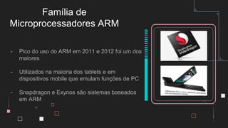 - Pico do uso do ARM em 2011 e 2012 foi um dos
maiores
- Utilizados na maioria dos tablets e em
dispositivos mobile que emulam funções de PC
- Snapdragon e Exynos são sistemas baseados
em ARM
Família de
Microprocessadores ARM
 
