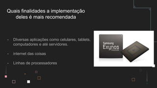 - DIversas aplicações como celulares, tablets,
computadores e até servidores.
- internet das coisas
- Linhas de processadores
Quais finalidades a implementação
deles é mais recomendada
 