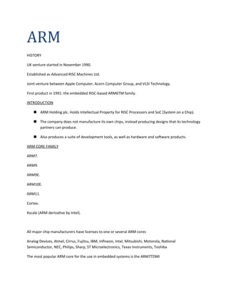 ARM
HISTORY
UK venture started in November 1990.
Established as Advanced RISC Machines Ltd.
Joint venture between Apple Computer, Acorn Computer Group, and VLSI Technology.
First product in 1991: the embedded RISC-based ARM6TM family.
INTRODUCTION
 ARM Holding plc. Holds Intellectual Property for RISC Processors and SoC (System on a Chip).
 The company does not manufacture its own chips, instead producing designs that its technology
partners can produce.
 Also produces a suite of development tools, as well as hardware and software products.
ARM CORE FAMILY
ARM7.
ARM9.
ARM9E.
ARM10E.
ARM11.
Cortex.
Xscale (ARM derivative by Intel).
All major chip manufacturers have licenses to one or several ARM cores
Analog Devices, Atmel, Cirrus, Fujitsu, IBM, Infineon, Intel, Mitsubishi, Motorola, National
Semiconductor, NEC, Philips, Sharp, ST Microelectronics, Texas Instruments, Toshiba
The most popular ARM core for the use in embedded systems is the ARM7TDMI
 