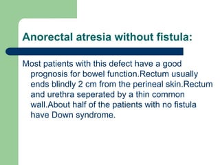 Anorectal atresia without fistula:
Most patients with this defect have a good
prognosis for bowel function.Rectum usually
ends blindly 2 cm from the perineal skin.Rectum
and urethra seperated by a thin common
wall.About half of the patients with no fistula
have Down syndrome.
 
