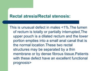 Rectal atresia/Rectal stenosis:
This is unusual defect in males <1%.The lumen
of rectum is totally or partially interrupted,The
upper pouch is a dilated rectum and the lower
portion empties into a small anal canal that is
the normal location.These two rectal
structures may be separated by a thin
membrane or by dense fibrous tissue.Patients
with these defect have an excellent functional
prognosis>
 