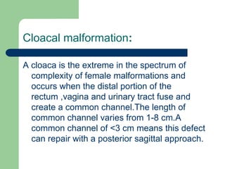 Cloacal malformation:
A cloaca is the extreme in the spectrum of
complexity of female malformations and
occurs when the distal portion of the
rectum ,vagina and urinary tract fuse and
create a common channel.The length of
common channel varies from 1-8 cm.A
common channel of <3 cm means this defect
can repair with a posterior sagittal approach.
 