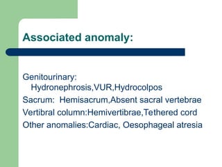 Associated anomaly:
Genitourinary:
Hydronephrosis,VUR,Hydrocolpos
Sacrum: Hemisacrum,Absent sacral vertebrae
Vertibral column:Hemivertibrae,Tethered cord
Other anomalies:Cardiac, Oesophageal atresia
 