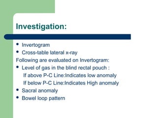 Investigation:
 Invertogram
 Cross-table lateral x-ray
Following are evaluated on Invertogram:
 Level of gas in the blind rectal pouch :
If above P-C Line:Indicates low anomaly
If below P-C Line:Indicates High anomaly
 Sacral anomaly
 Bowel loop pattern
 