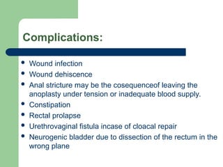 Complications:
 Wound infection
 Wound dehiscence
 Anal stricture may be the cosequenceof leaving the
anoplasty under tension or inadequate blood supply.
 Constipation
 Rectal prolapse
 Urethrovaginal fistula incase of cloacal repair
 Neurogenic bladder due to dissection of the rectum in the
wrong plane
 