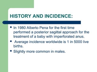 HISTORY AND INCIDENCE:
 In 1980 Alberto Pena for the first time
performed a posterior sagittal approach for the
treatment of a baby with imperforated anus.
 Average incidence worldwide is 1 in 5000 live
births.
 Slightly more common in males.
 