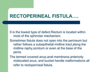 RECTOPERINEAL FISTULA….
It is the lowest type of defect.Rectum is located within
most of the sphincter mechanism.
Sometimes fistula does not open into the perineum but
rather follows a subepithelial midline tract,along the
midline raphy,scrotum or even at the base of the
penis.
The termed covered anus,anal membrane,anteriorly
mislocated anus, and bucket handle malformations all
refer to rectoperineal fistula.
 