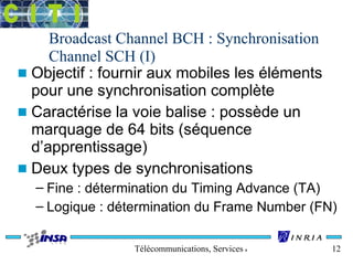 Broadcast Channel BCH : Synchronisation 
Channel SCH (I) 
n Objectif : fournir aux mobiles les éléments 
pour une synchronisation complète 
n Caractérise la voie balise : possède un 
marquage de 64 bits (séquence 
d’apprentissage) 
n Deux types de synchronisations 
– Fine : détermination du Timing Advance (TA) 
– Logique : détermination du Frame Number (FN) 
Télécommunications, Services & Usages 12 
 