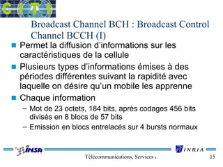 Broadcast Channel BCH : Broadcast Control 
Channel BCCH (I) 
n Permet la diffusion d’informations sur les 
caractéristiques de la cellule 
n Plusieurs types d’informations émises à des 
périodes différentes suivant la rapidité avec 
laquelle on désire qu’un mobile les apprenne 
n Chaque information 
– Mot de 23 octets, 184 bits, après codages 456 bits 
divisés en 8 blocs de 57 bits 
– Emission en blocs entrelacés sur 4 bursts normaux 
Télécommunications, Services & Usages 15 
 