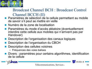 Broadcast Channel BCH : Broadcast Control 
Channel BCCH (II) 
n Paramètres de sélection de la cellule permettant au mobile 
de savoir s’il peut se mettre en veille 
n Numéro de la zone de localisation 
n Paramètres du mode d’accès aléatoire (éventuellement 
interdire cette cellule aux mobiles qui n’arrivent pas par 
Handover) 
n Description de l’organisation des canaux logiques 
n Description de l’organisation du CBCH 
n Description des cellules voisines 
– Fréquences des voies balises 
n Divers : paramètres pour certains algorithmes, identification 
de la cellule 
Télécommunications, Services & Usages 16 
 