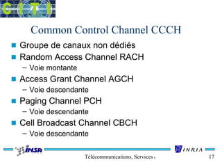 Common Control Channel CCCH 
n Groupe de canaux non dédiés 
n Random Access Channel RACH 
Télécommunications, Services & Usages 17 
– Voie montante 
n Access Grant Channel AGCH 
– Voie descendante 
n Paging Channel PCH 
– Voie descendante 
n Cell Broadcast Channel CBCH 
– Voie descendante 
 