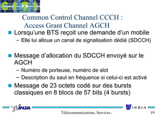 Common Control Channel CCCH : 
Access Grant Channel AGCH 
n Lorsqu’une BTS reçoit une demande d’un mobile 
– Elle lui alloue un canal de signalisation dédié (SDCCH) 
n Message d’allocation du SDCCH envoyé sur le 
AGCH 
– Numéro de porteuse, numéro de slot 
– Description du saut en fréquence si celui-ci est activé 
n Message de 23 octets codé sur des bursts 
classiques en 8 blocs de 57 bits (4 bursts) 
Télécommunications, Services & Usages 19 
 
