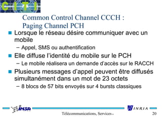 Common Control Channel CCCH : 
Paging Channel PCH 
n Lorsque le réseau désire communiquer avec un 
mobile 
– Appel, SMS ou authentification 
n Elle diffuse l’identité du mobile sur le PCH 
– Le mobile réalisera un demande d’accès sur le RACCH 
n Plusieurs messages d’appel peuvent être diffusés 
simultanément dans un mot de 23 octets 
– 8 blocs de 57 bits envoyés sur 4 bursts classiques 
Télécommunications, Services & Usages 20 
 