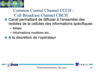 Common Control Channel CCCH : 
Cell Broadcast Channel CBCH 
n Canal permettant de diffuser à l’ensemble des 
mobiles de la cellules des informations spécifiques 
– Météo 
– Informations routières etc… 
n A la discrétion de l’opérateur 
Télécommunications, Services & Usages 21 
 