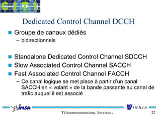 Dedicated Control Channel DCCH 
n Groupe de canaux dédiés 
Télécommunications, Services & Usages 22 
– bidirectionnels 
n Standalone Dedicated Control Channel SDCCH 
n Slow Associated Control Channel SACCH 
n Fast Associated Control Channel FACCH 
– Ce canal logique se met place à partir d’un canal 
SACCH en « volant » de la bande passante au canal de 
trafic auquel il est associé 
 