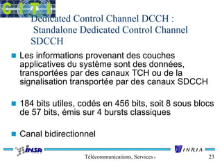 Dedicated Control Channel DCCH : 
Standalone Dedicated Control Channel 
SDCCH 
n Les informations provenant des couches 
applicatives du système sont des données, 
transportées par des canaux TCH ou de la 
signalisation transportée par des canaux SDCCH 
n 184 bits utiles, codés en 456 bits, soit 8 sous blocs 
de 57 bits, émis sur 4 bursts classiques 
n Canal bidirectionnel 
Télécommunications, Services & Usages 23 
 