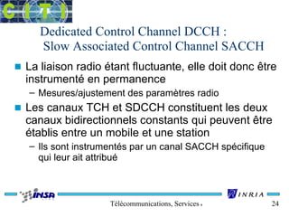 Dedicated Control Channel DCCH : 
Slow Associated Control Channel SACCH 
n La liaison radio étant fluctuante, elle doit donc être 
instrumenté en permanence 
– Mesures/ajustement des paramètres radio 
n Les canaux TCH et SDCCH constituent les deux 
canaux bidirectionnels constants qui peuvent être 
établis entre un mobile et une station 
– Ils sont instrumentés par un canal SACCH spécifique 
qui leur ait attribué 
Télécommunications, Services & Usages 24 
 