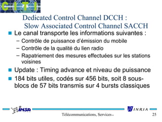 Dedicated Control Channel DCCH : 
Slow Associated Control Channel SACCH 
n Le canal transporte les informations suivantes : 
– Contrôle de puissance d’émission du mobile 
– Contrôle de la qualité du lien radio 
– Rapatriement des mesures effectuées sur les stations 
voisines 
n Update : Timing advance et niveau de puissance 
n 184 bits utiles, codés sur 456 bits, soit 8 sous-blocs 
de 57 bits transmis sur 4 bursts classiques 
Télécommunications, Services & Usages 25 
 
