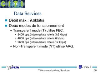 Data Services 
n Débit max : 9.6kbit/s 
n Deux modes de fonctionnement 
– Transparent mode (T) utilise FEC: 
• 2400 bps (intermediate rate is 3.6 kbps) 
• 4800 bps (intermediate rate is 6 kbps) 
• 9600 bps (intermediate rate is 12 kbps) 
– Non-Transparent mode (NT) utilise ARQ. 
Télécommunications, Services & Usages 30 
 