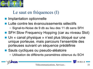 Le saut en fréquences (I) 
n Implantation optionnelle 
n Lutte contre les évanouissements sélectifs 
– Signal-to-Noise de 9 db au lieu des 11 db sans SFH 
n SFH Slow Frequency Hopping (car au niveau Slot) 
n Un « canal physique » n’est plus bloqué sur une 
unique porteuse, mais parcours l’ensemble des 
porteuses suivant un séquence prédéfinie 
n Sauts cycliques ou pseudo-aléatoire 
– Utilisation de différents paramètres obtenus du SCH 
Télécommunications, Services & Usages 33 
 