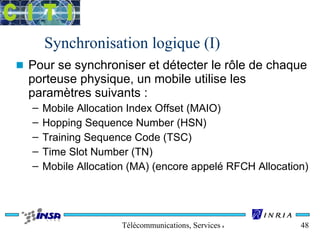 Synchronisation logique (I) 
n Pour se synchroniser et détecter le rôle de chaque 
porteuse physique, un mobile utilise les 
paramètres suivants : 
– Mobile Allocation Index Offset (MAIO) 
– Hopping Sequence Number (HSN) 
– Training Sequence Code (TSC) 
– Time Slot Number (TN) 
– Mobile Allocation (MA) (encore appelé RFCH Allocation) 
Télécommunications, Services & Usages 48 
 