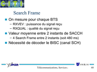 Search Frame 
n On mesure pour chaque BTS 
– RXVEV : puissance du signal reçu 
– RXQUAL : qualité du signal reçu 
n Valeur moyenne entre 2 instants de SACCH 
– 4 Search Frame entre 2 instants (soit 480 ms) 
n Nécessité de décoder le BISC (canal SCH) 
Télécommunications, Services & Usages 60 
