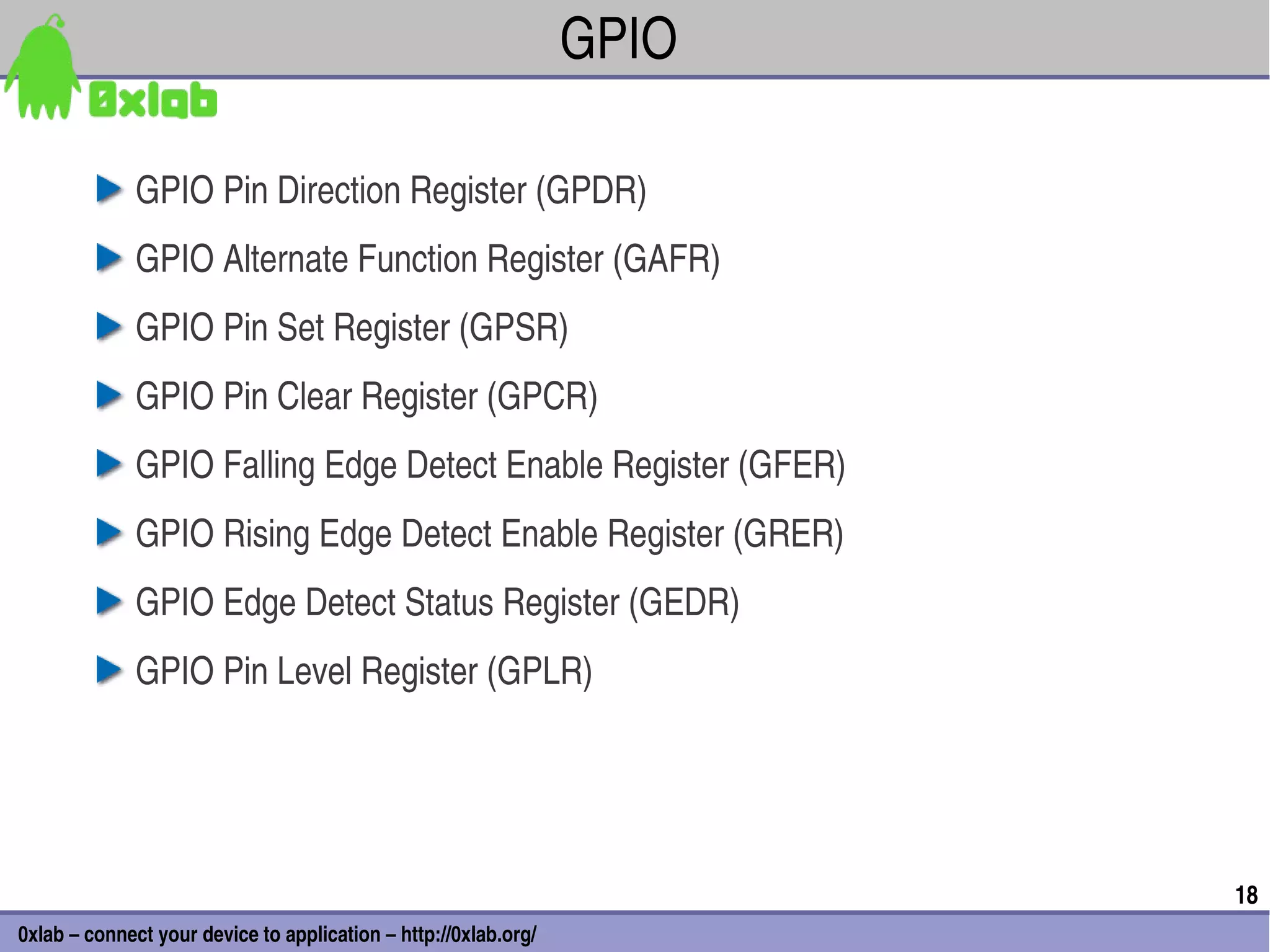 GPIO

              GPIO Pin Direction Register (GPDR)
              GPIO Alternate Function Register (GAFR)
              GPIO Pin Set Register (GPSR)
              GPIO Pin Clear Register (GPCR)
              GPIO Falling Edge Detect Enable Register (GFER)
              GPIO Rising Edge Detect Enable Register (GRER)
              GPIO Edge Detect Status Register (GEDR)
              GPIO Pin Level Register (GPLR)




                                                                        18
0xlab – connect your device to application – http://0xlab.org/
 
