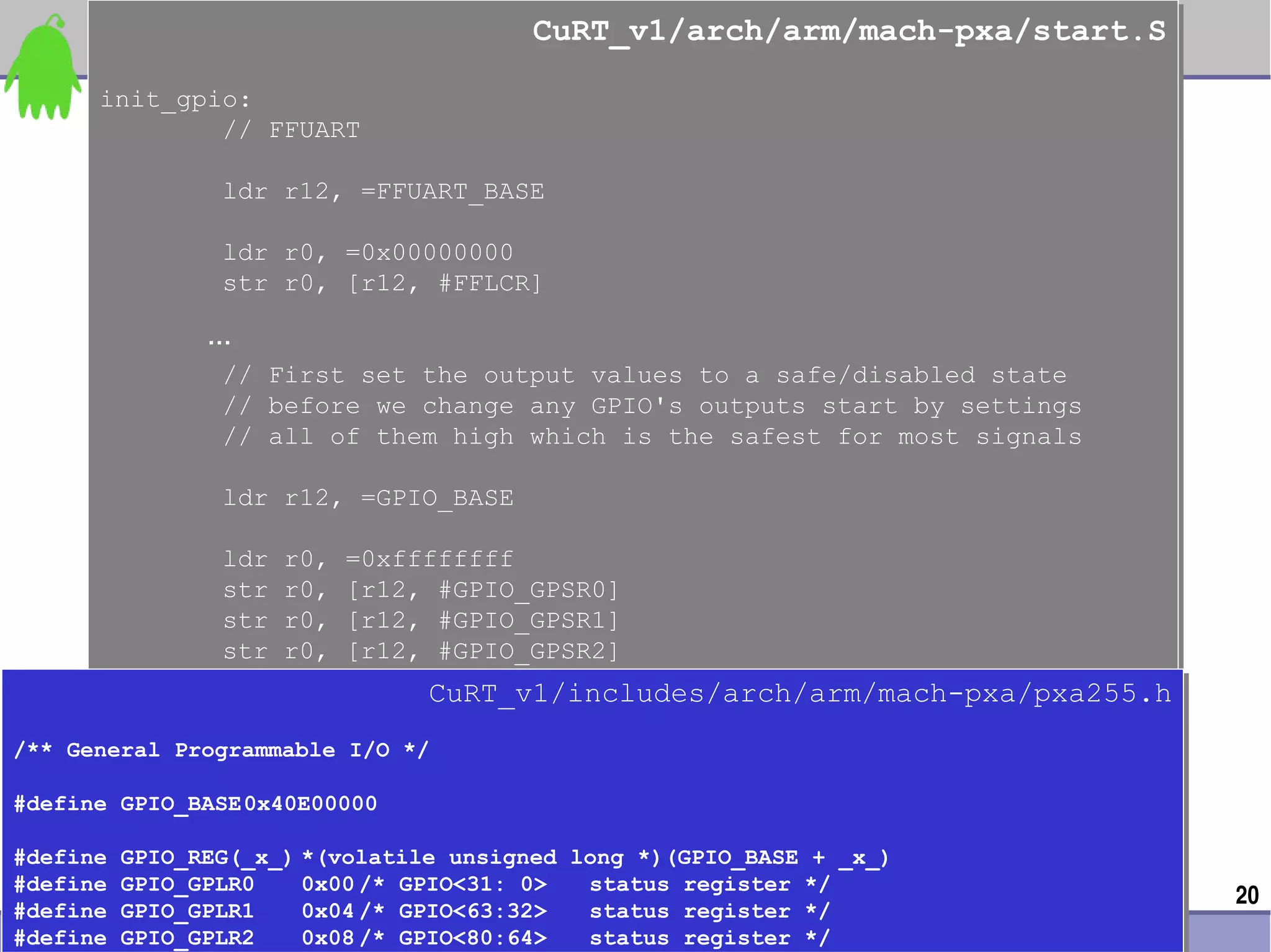 CuRT_v1/arch/arm/mach-pxa/start.S
                                               CuRT_v1/arch/arm/mach-pxa/start.S
       init_gpio:
       init_gpio:
               // FFUART
               // FFUART

                   ldr r12, =FFUART_BASE
                   ldr r12, =FFUART_BASE

                   ldr
                   ldr   r0,
                         r0,   =0x00000000
                               =0x00000000
                   str
                   str   r0,
                         r0,   [r12, #FFLCR]
                               [r12, #FFLCR]

                 …
                 …
                  //
                  //   First set the output values to a safe/disabled state
                       First set the output values to a safe/disabled state
                  //
                  //   before we change any GPIO's outputs start by settings
                       before we change any GPIO's outputs start by settings
                  //
                  //   all of them high which is the safest for most signals
                       all of them high which is the safest for most signals

                   ldr r12, =GPIO_BASE
                   ldr r12, =GPIO_BASE

                   ldr
                   ldr   r0,
                         r0,   =0xffffffff
                               =0xffffffff
                   str
                   str   r0,
                         r0,   [r12, #GPIO_GPSR0]
                               [r12, #GPIO_GPSR0]
                   str
                   str   r0,
                         r0,   [r12, #GPIO_GPSR1]
                               [r12, #GPIO_GPSR1]
                   str
                   str   r0,
                         r0,   [r12, #GPIO_GPSR2]
                               [r12, #GPIO_GPSR2]
                                      CuRT_v1/includes/arch/arm/mach-pxa/pxa255.h
                                      CuRT_v1/includes/arch/arm/mach-pxa/pxa255.h
/** General Programmable I/O */
/** General Programmable I/O */

#define GPIO_BASE0x40E00000
#define GPIO_BASE0x40E00000

#define GPIO_REG(_x_) *(volatile unsigned long *)(GPIO_BASE + _x_)
#define GPIO_REG(_x_) *(volatile unsigned long *)(GPIO_BASE + _x_)
#define GPIO_GPLR0
#define GPIO_GPLR0              0x00 /* GPIO<31: 0>
                                 0x00 /* GPIO<31: 0>           status register */
                                                               status register */   20
#define GPIO_GPLR1
#define GPIO_GPLR1              0x04 /* GPIO<63:32>
                                 0x04 /* GPIO<63:32>           status register */
                                                               status register */
0xlab – connect your device to application – http://0xlab.org/
#define GPIO_GPLR2
#define GPIO_GPLR2              0x08 /* GPIO<80:64>
                                 0x08 /* GPIO<80:64>           status register */
                                                               status register */
 