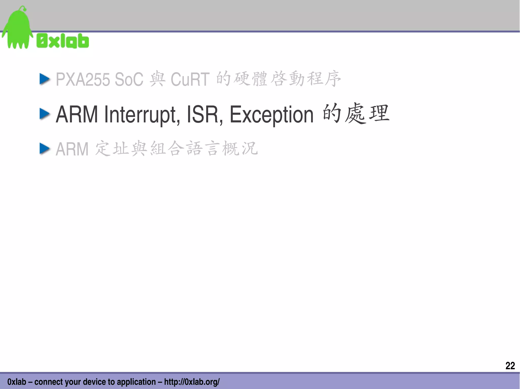 PXA255 SoC 與 CuRT 的硬體啟動程序

              ARM Interrupt, ISR, Exception 的處理
              ARM 定址與組合語言概況




                                                                 22
0xlab – connect your device to application – http://0xlab.org/
 