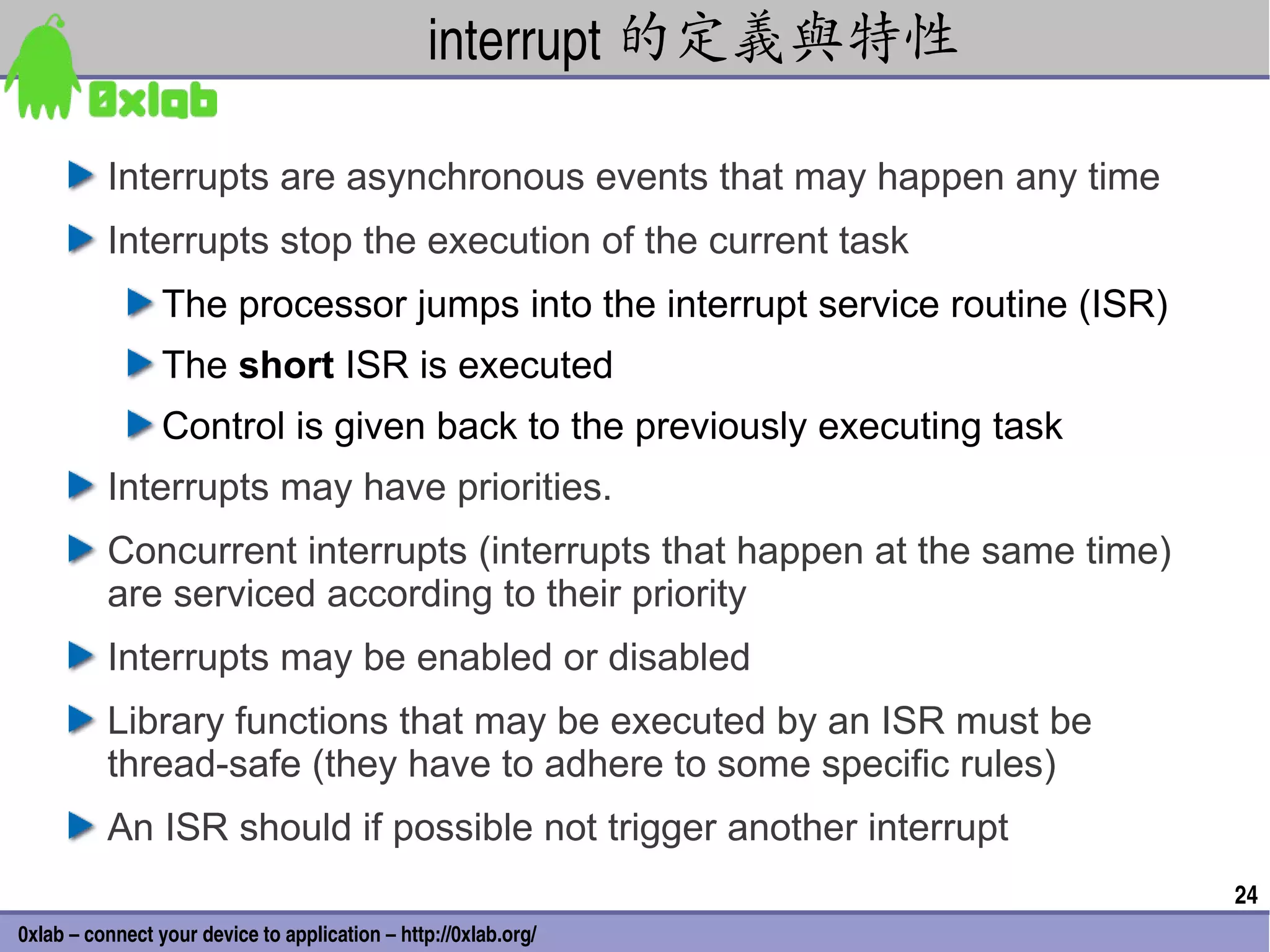 interrupt 的定義與特性

          Interrupts are asynchronous events that may happen any time
          Interrupts stop the execution of the current task
                 The processor jumps into the interrupt service routine (ISR)
                 The short ISR is executed
                 Control is given back to the previously executing task
          Interrupts may have priorities.
          Concurrent interrupts (interrupts that happen at the same time)
          are serviced according to their priority
          Interrupts may be enabled or disabled
          Library functions that may be executed by an ISR must be
          thread-safe (they have to adhere to some specific rules)
          An ISR should if possible not trigger another interrupt
                                                                                24
0xlab – connect your device to application – http://0xlab.org/
 
