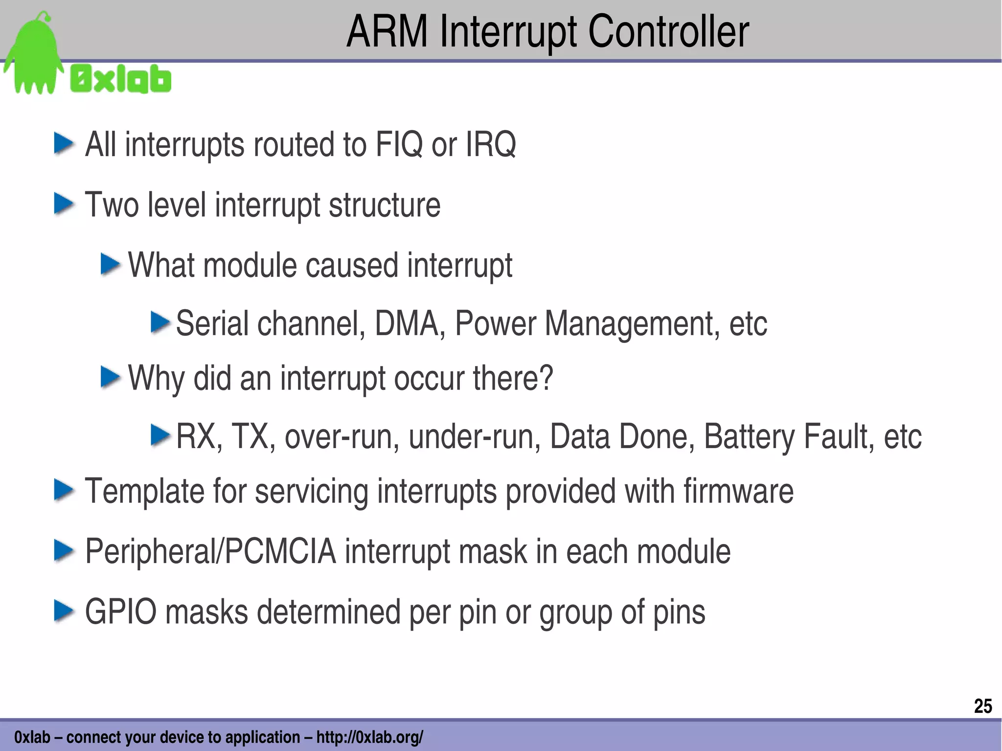 ARM Interrupt Controller

          All interrupts routed to FIQ or IRQ
          Two level interrupt structure
                 What module caused interrupt
                        Serial channel, DMA, Power Management, etc
                 Why did an interrupt occur there?
                        RX, TX, over­run, under­run, Data Done, Battery Fault, etc
          Template for servicing interrupts provided with firmware
          Peripheral/PCMCIA interrupt mask in each module
          GPIO masks determined per pin or group of pins

                                                                                     25
0xlab – connect your device to application – http://0xlab.org/
 