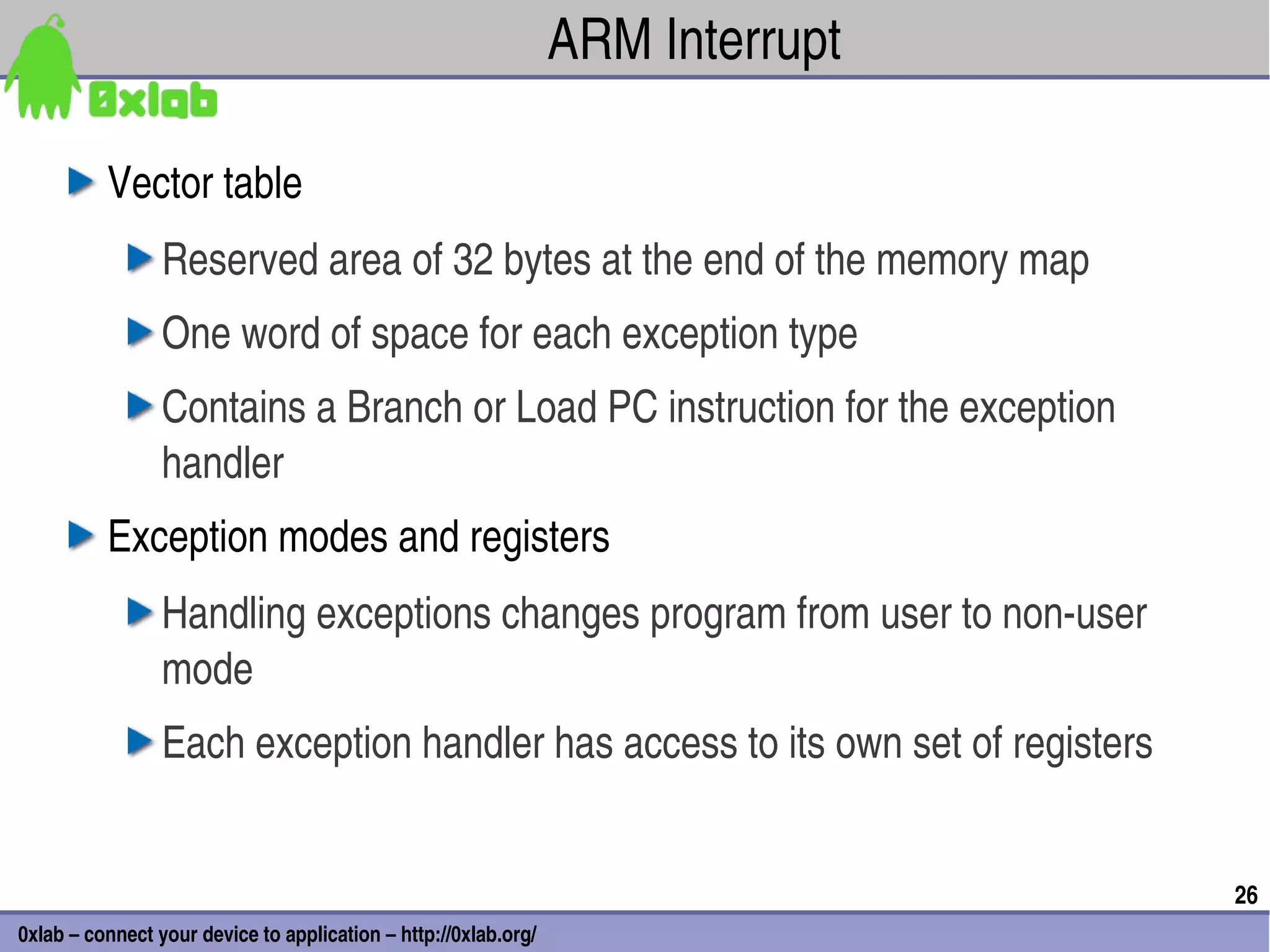ARM Interrupt

          Vector table
                 Reserved area of 32 bytes at the end of the memory map
                 One word of space for each exception type
                 Contains a Branch or Load PC instruction for the exception 
                 handler
          Exception modes and registers
                 Handling exceptions changes program from user to non­user 
                 mode
                 Each exception handler has access to its own set of registers


                                                                                 26
0xlab – connect your device to application – http://0xlab.org/
 