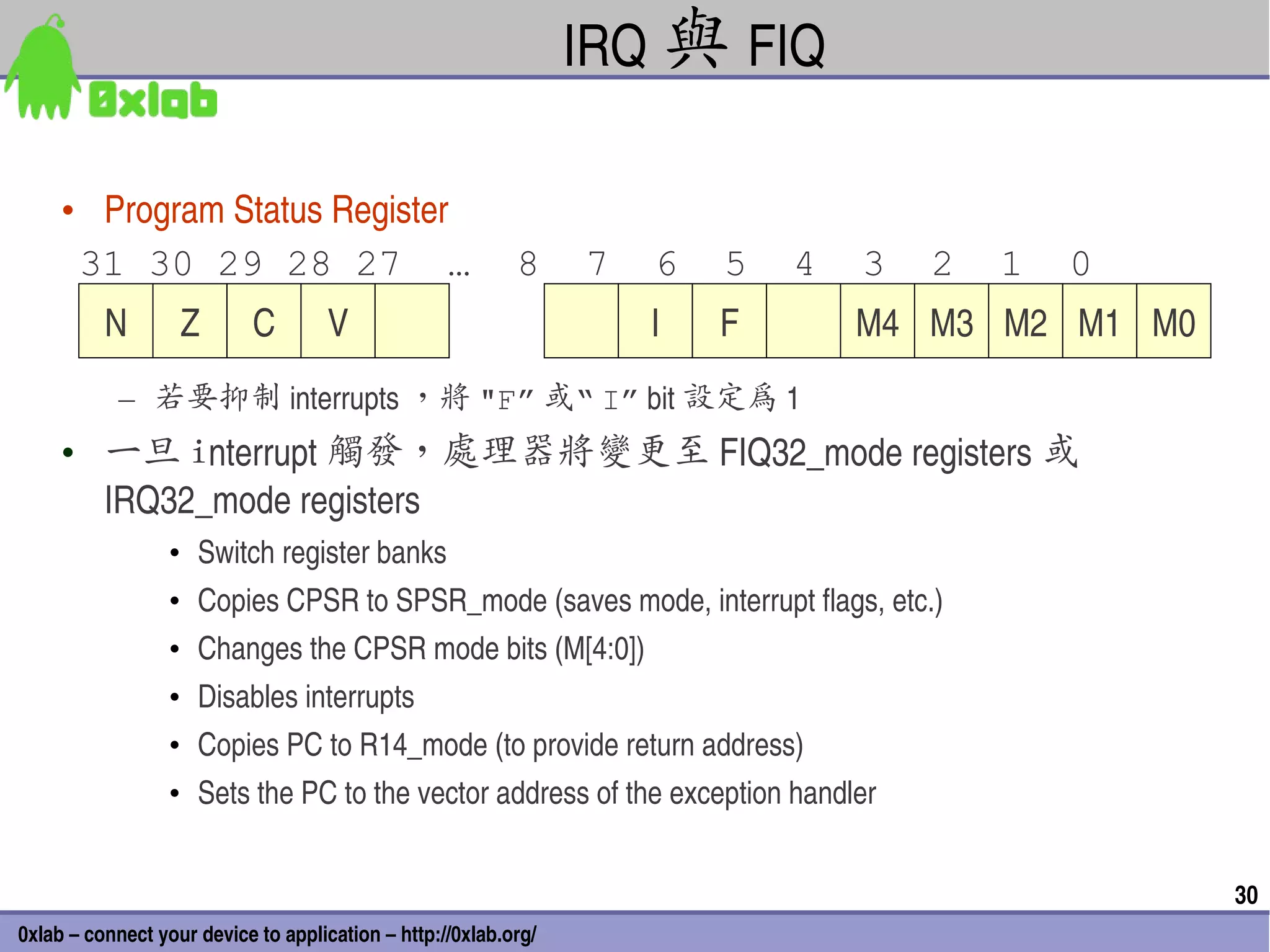 IRQ 與 FIQ

     • Program Status Register 
      31 30 29 28 27 …                                     8     7   6   5   4   3   2   1   0
          N        Z        C        V                               I   F       M4 M3 M2 M1 M0
            – 若要抑制 interrupts ，將 "F” 或“ I” bit 設定為 1 
     • 一旦 interrupt 觸發，處理器將變更至 FIQ32_mode registers 或
       IRQ32_mode registers 
                  • Switch register banks 
                  • Copies CPSR to SPSR_mode (saves mode, interrupt flags, etc.)
                  • Changes the CPSR mode bits (M[4:0])
                  • Disables interrupts 
                  • Copies PC to R14_mode (to provide return address)
                  • Sets the PC to the vector address of the exception handler 


                                                                                                  30
0xlab – connect your device to application – http://0xlab.org/
 