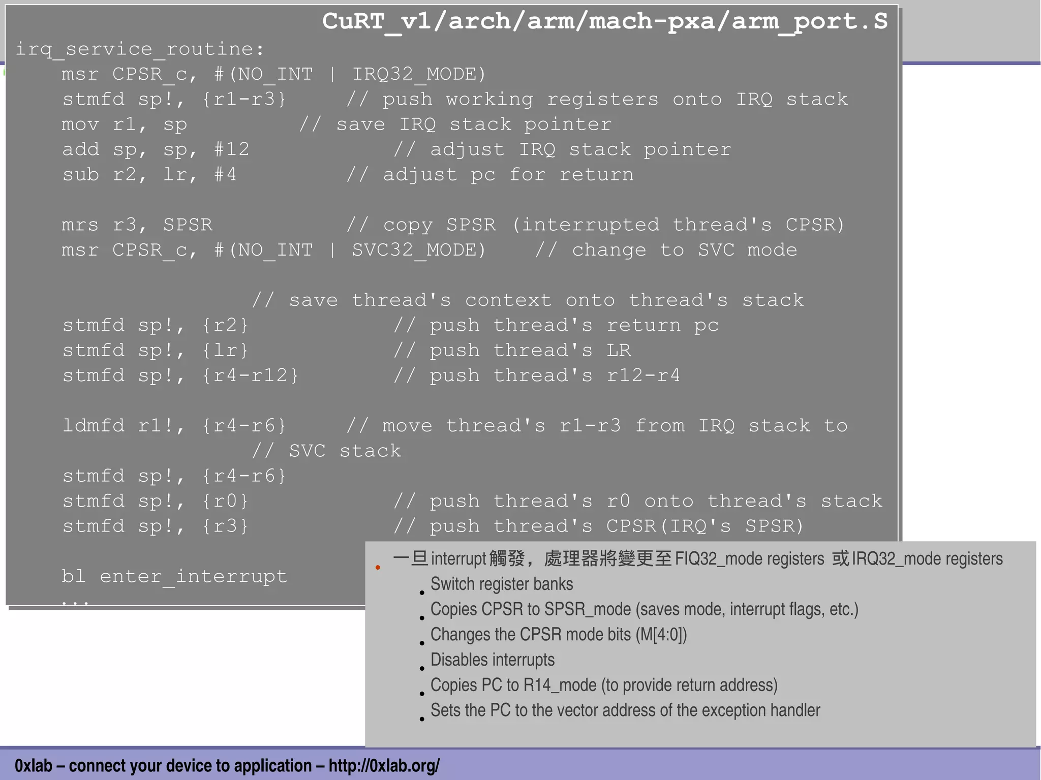 CuRT_v1/arch/arm/mach-pxa/arm_port.S
                                            CuRT_v1/arch/arm/mach-pxa/arm_port.S
irq_service_routine:
irq_service_routine:
    msr CPSR_c, #(NO_INT | IRQ32_MODE)
    msr CPSR_c, #(NO_INT | IRQ32_MODE)
    stmfd sp!, {r1-r3}
    stmfd sp!, {r1-r3}     // push working registers onto IRQ stack
                           // push working registers onto IRQ stack
    mov r1, sp
    mov r1, sp         // save IRQ stack pointer
                       // save IRQ stack pointer
    add sp, sp, #12
    add sp, sp, #12            // adjust IRQ stack pointer
                               // adjust IRQ stack pointer
    sub r2, lr, #4
    sub r2, lr, #4         // adjust pc for return
                           // adjust pc for return

      mrs
      mrs     r3, SPSR
              r3, SPSR           // copy SPSR (interrupted thread's CPSR)
                                 // copy SPSR (interrupted thread's CPSR)
      msr
      msr     CPSR_c, #(NO_INT | SVC32_MODE)
              CPSR_c, #(NO_INT | SVC32_MODE)    // change to SVC mode
                                                // change to SVC mode

                                // save thread's context onto thread's stack
                                // save thread's context onto thread's stack
      stmfd
      stmfd      sp!,
                 sp!,      {r2}
                           {r2}            // push thread's return pc
                                            // push thread's return pc
      stmfd
      stmfd      sp!,
                 sp!,      {lr}
                           {lr}            // push thread's LR
                                            // push thread's LR
      stmfd
      stmfd      sp!,
                 sp!,      {r4-r12}
                           {r4-r12}        // push thread's r12-r4
                                            // push thread's r12-r4

      ldmfd r1!, {r4-r6}
      ldmfd r1!, {r4-r6}      // move thread's r1-r3 from IRQ stack to
                              // move thread's r1-r3 from IRQ stack to
                      // SVC stack
                      // SVC stack
      stmfd sp!, {r4-r6}
      stmfd sp!, {r4-r6}
      stmfd sp!, {r0}
      stmfd sp!, {r0}             // push thread's r0 onto thread's stack
                                  // push thread's r0 onto thread's stack
      stmfd sp!, {r3}
      stmfd sp!, {r3}             // push thread's CPSR(IRQ's SPSR)
                                  // push thread's CPSR(IRQ's SPSR)

      bl enter_interrupt                            • 一旦 interrupt 觸發，處理器將變更至 FIQ32_mode registers  或 IRQ32_mode registers 
      bl enter_interrupt
      ...                                              • Switch register banks 
      ...
                                                       • Copies CPSR to SPSR_mode (saves mode, interrupt flags, etc.)
                                                       • Changes the CPSR mode bits (M[4:0])
                                                       • Disables interrupts 
                                                       • Copies PC to R14_mode (to provide return address)
                                                       • Sets the PC to the vector address of the exception handler
                                                                                                                              31
0xlab – connect your device to application – http://0xlab.org/
 